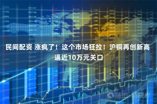 民间配资 涨疯了！这个市场狂拉！沪铜再创新高 逼近10万元关口