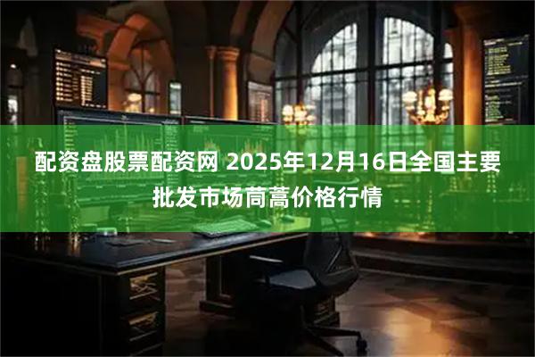 配资盘股票配资网 2025年12月16日全国主要批发市场茼蒿价格行情
