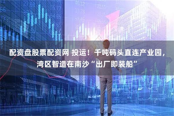 配资盘股票配资网 投运！千吨码头直连产业园，湾区智造在南沙“出厂即装船”