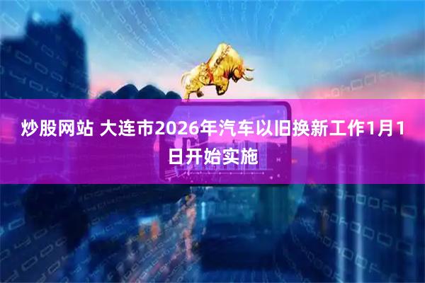 炒股网站 大连市2026年汽车以旧换新工作1月1日开始实施
