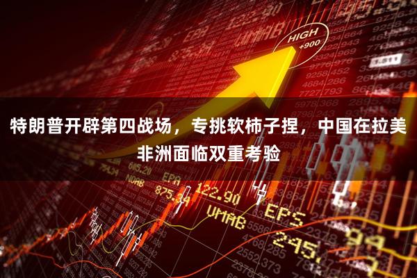 特朗普开辟第四战场，专挑软柿子捏，中国在拉美非洲面临双重考验