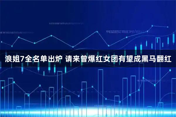 浪姐7全名单出炉 请来曾爆红女团有望成黑马翻红