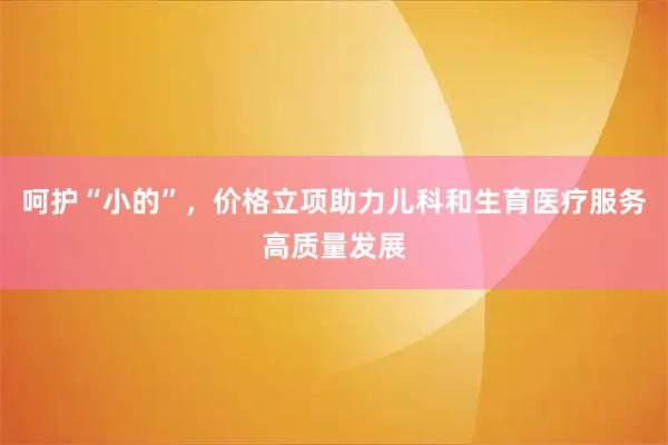 呵护“小的”，价格立项助力儿科和生育医疗服务高质量发展