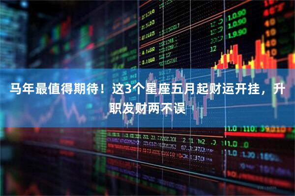 马年最值得期待！这3个星座五月起财运开挂，升职发财两不误