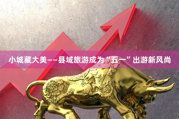 小城藏大美——县域旅游成为“五一”出游新风尚