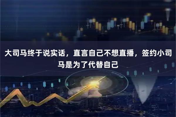 大司马终于说实话，直言自己不想直播，签约小司马是为了代替自己