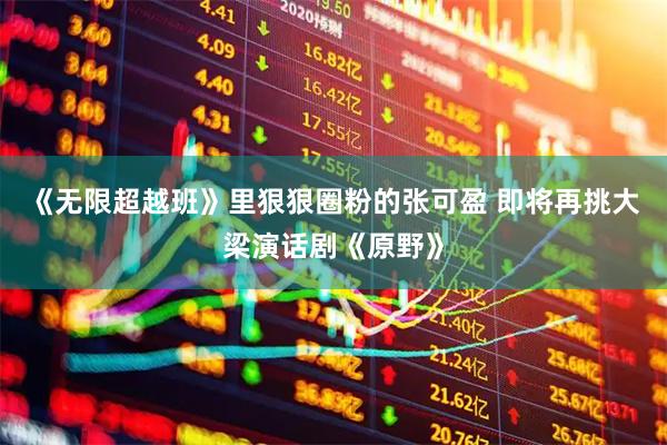 《无限超越班》里狠狠圈粉的张可盈 即将再挑大梁演话剧《原野》