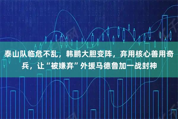 泰山队临危不乱，韩鹏大胆变阵，弃用核心善用奇兵，让“被嫌弃”外援马德鲁加一战封神