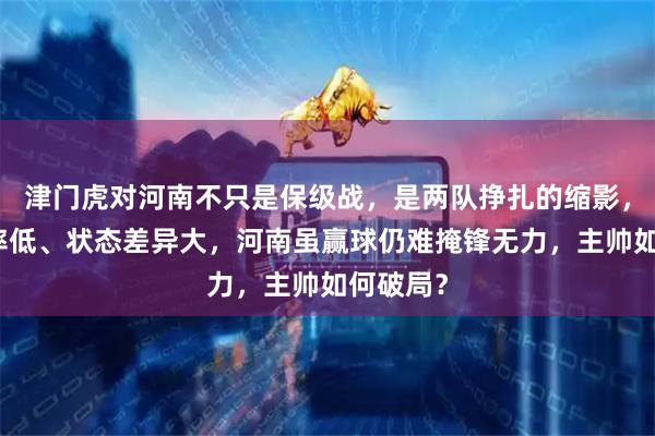 津门虎对河南不只是保级战，是两队挣扎的缩影，锋线效率低、状态差异大，河南虽赢球仍难掩锋无力，主帅如何破局？