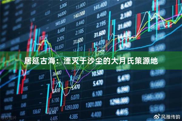 居延古海：湮灭于沙尘的大月氏策源地
