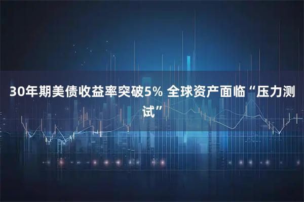 30年期美债收益率突破5% 全球资产面临“压力测试”