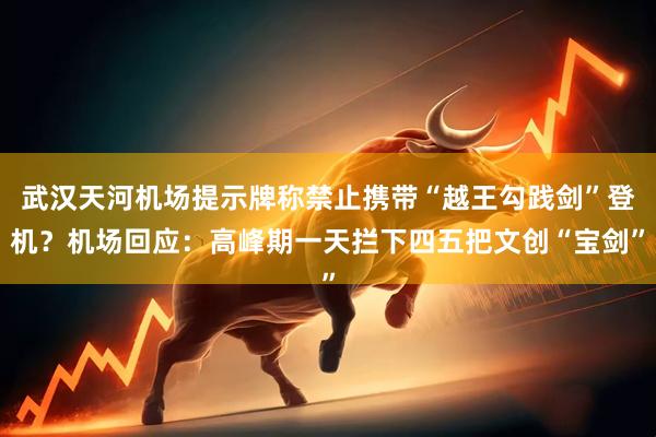 武汉天河机场提示牌称禁止携带“越王勾践剑”登机？机场回应：高峰期一天拦下四五把文创“宝剑”
