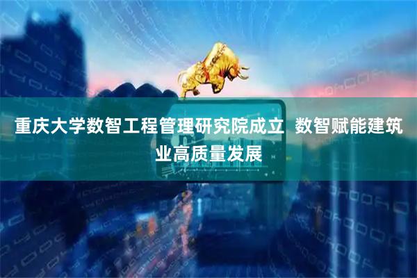 重庆大学数智工程管理研究院成立  数智赋能建筑业高质量发展