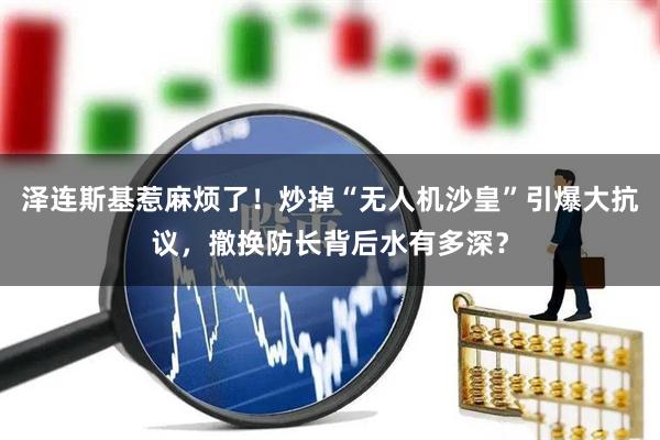 泽连斯基惹麻烦了!炒掉“无人机沙皇”引爆大抗议,撤换防长背后水有多深?