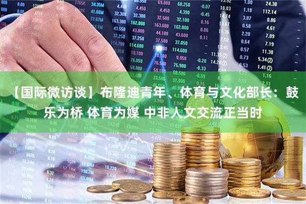 【国际微访谈】布隆迪青年、体育与文化部长：鼓乐为桥 体育为媒 中非人文交流正当时