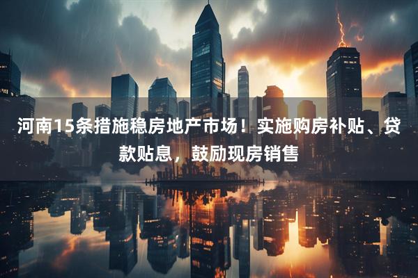 河南15条措施稳房地产市场!实施购房补贴、贷款贴息,鼓励现房销售