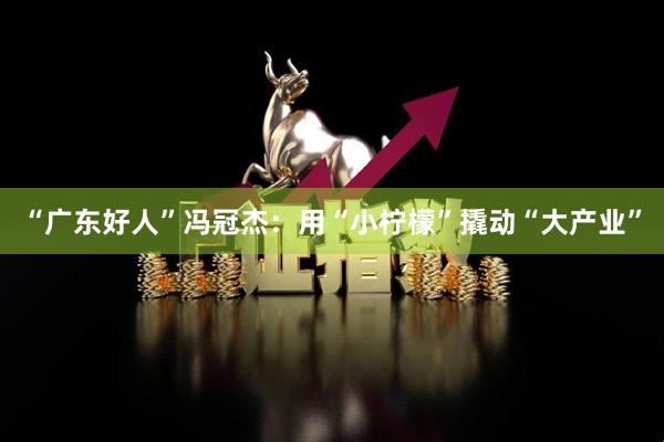 “广东好人”冯冠杰：用“小柠檬”撬动“大产业”