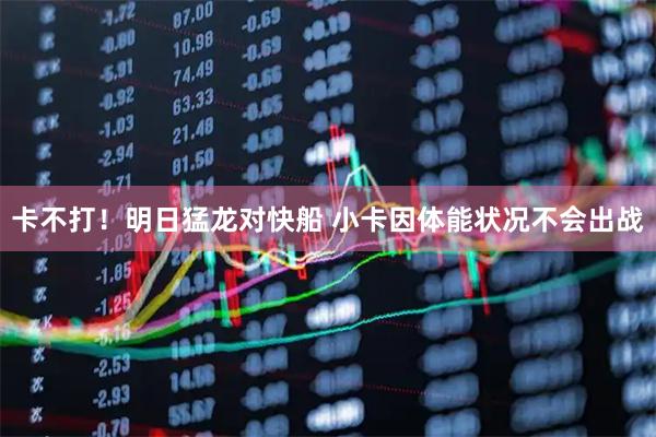 卡不打！明日猛龙对快船 小卡因体能状况不会出战